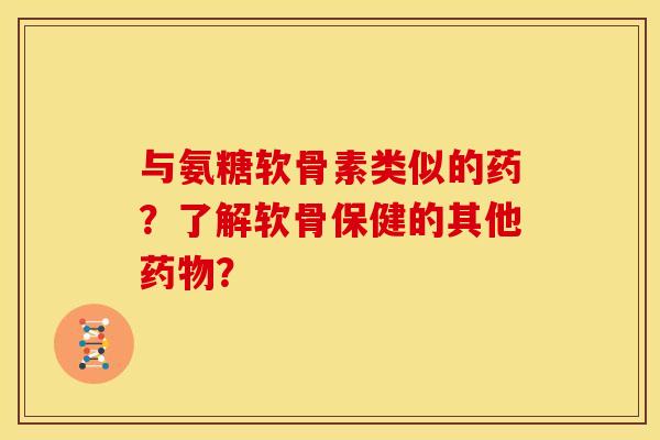 与氨糖软骨素类似的药？了解软骨保健的其他药物？