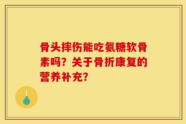 骨头摔伤能吃氨糖软骨素吗？关于骨折康复的营养补充？