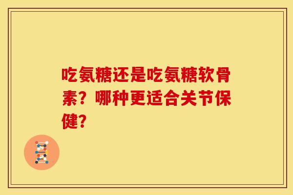 吃氨糖还是吃氨糖软骨素？哪种更适合关节保健？