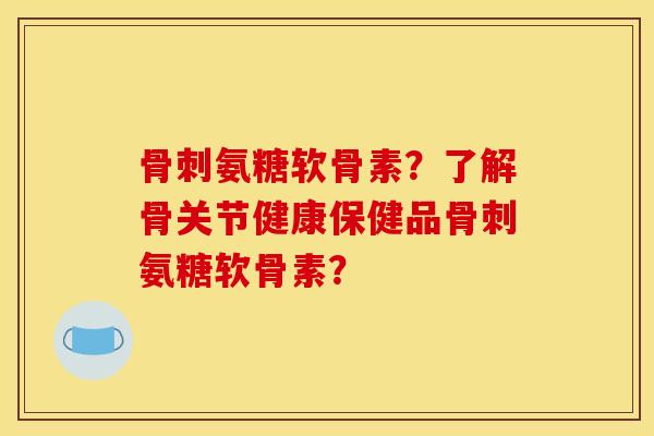 骨刺氨糖软骨素？了解骨关节健康保健品骨刺氨糖软骨素？-第1张图片-关节骑士