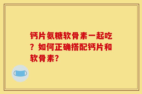 钙片氨糖软骨素一起吃？如何正确搭配钙片和软骨素？