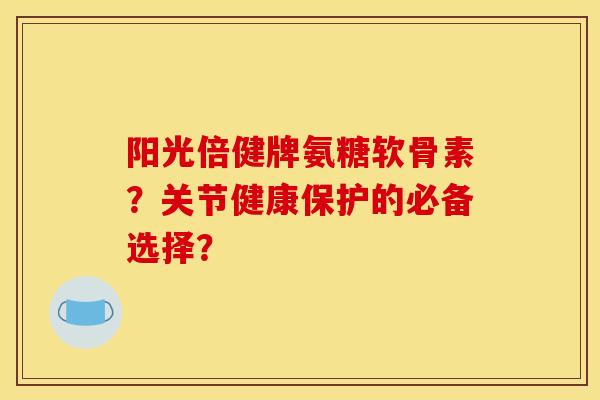 阳光倍健牌氨糖软骨素？关节健康保护的必备选择？