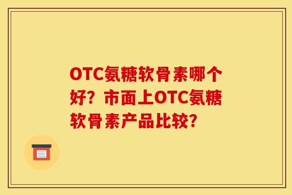 OTC氨糖软骨素哪个好？市面上OTC氨糖软骨素产品比较？