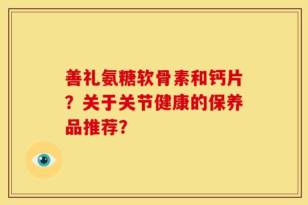 善礼氨糖软骨素和钙片?关于关节健康的保养品推荐?-第1张图片-关节骑士 善礼氨糖软骨素和钙片?关于关节健康的保养品推荐?-第1张图片-关节骑士