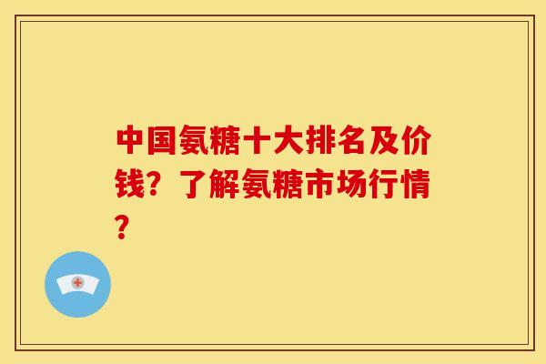 中国氨糖十大排名及价钱？了解氨糖市场行情？-第1张图片-关节骑士