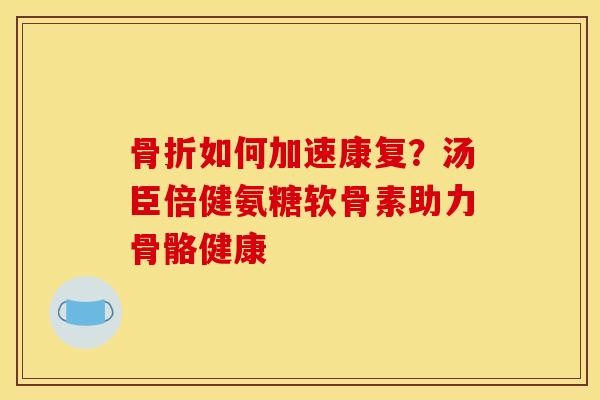 骨折如何加速康复？汤臣倍健氨糖软骨素助力骨骼健康