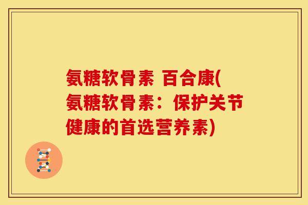 氨糖软骨素 百合康(氨糖软骨素：保护关节健康的首选营养素)