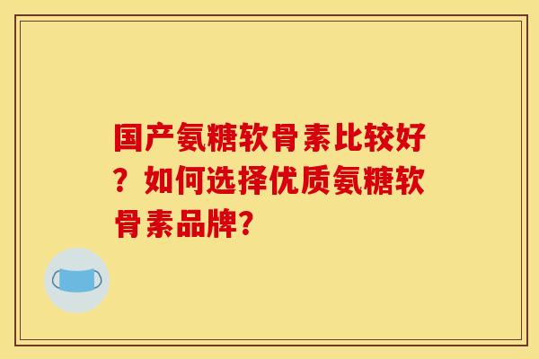 国产氨糖软骨素比较好？如何选择优质氨糖软骨素品牌？