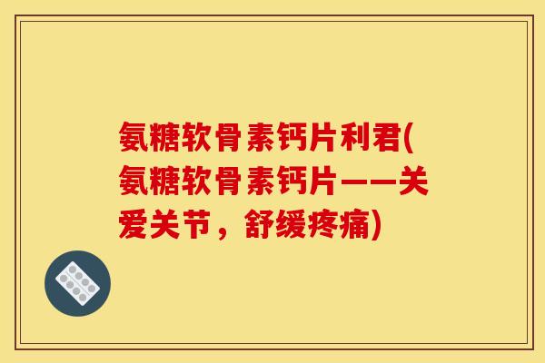 氨糖软骨素钙片利君(氨糖软骨素钙片——关爱关节，舒缓疼痛)-第1张图片-关节骑士
