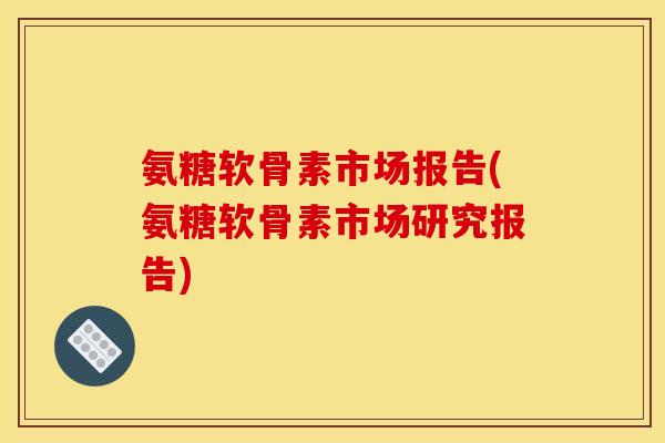 氨糖软骨素市场报告(氨糖软骨素市场研究报告)-第1张图片-关节骑士
