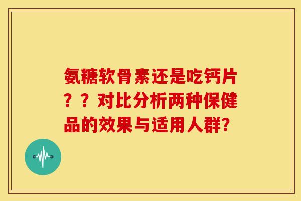 氨糖软骨素还是吃钙片？？对比分析两种保健品的效果与适用人群？