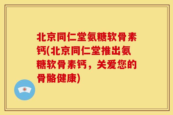 北京同仁堂氨糖软骨素钙(北京同仁堂推出氨糖软骨素钙，关爱您的骨骼健康)