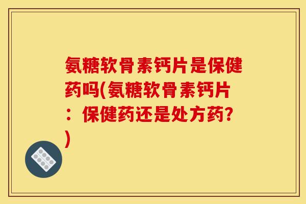 氨糖软骨素钙片是保健药吗(氨糖软骨素钙片：保健药还是处方药？)