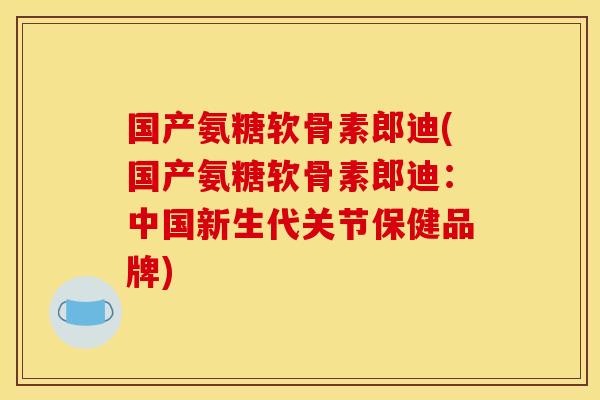 国产氨糖软骨素郎迪(国产氨糖软骨素郎迪：中国新生代关节保健品牌)