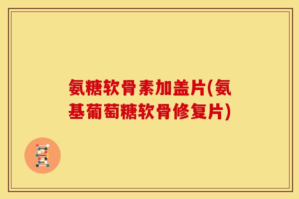 氨糖软骨素加盖片(氨基葡萄糖软骨修复片)