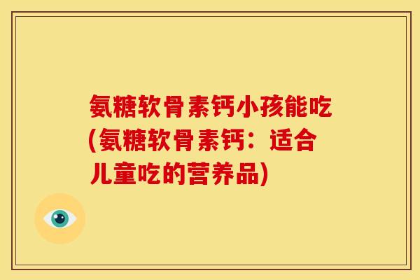 氨糖软骨素钙小孩能吃(氨糖软骨素钙：适合儿童吃的营养品)