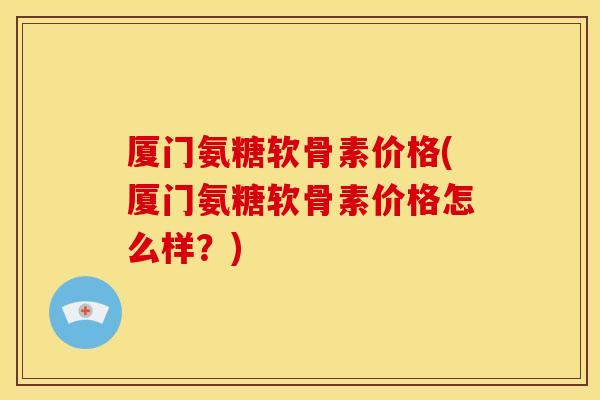厦门氨糖软骨素价格(厦门氨糖软骨素价格怎么样？)