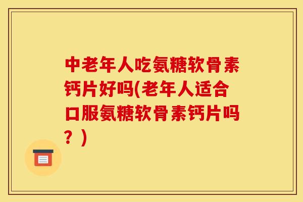 中老年人吃氨糖软骨素钙片好吗(老年人适合口服氨糖软骨素钙片吗？)
