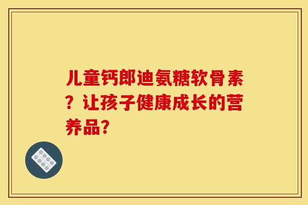 儿童钙郎迪氨糖软骨素?让孩子健康成长的营养品?-第1张图片-关节骑士 儿童钙郎迪氨糖软骨素?让孩子健康成长的营养品?-第1张图片-关节骑士