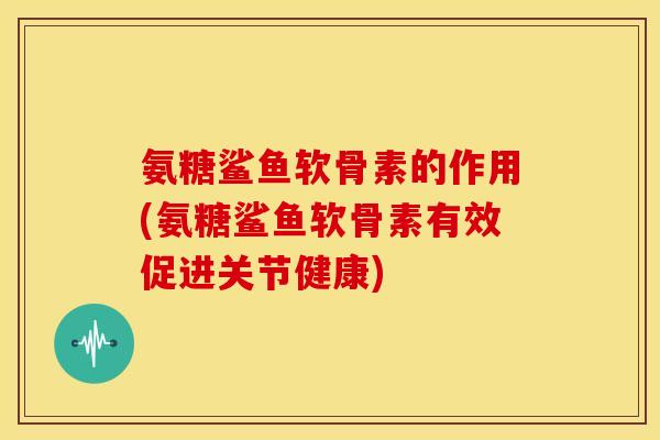 氨糖鲨鱼软骨素的作用(氨糖鲨鱼软骨素有效促进关节健康)