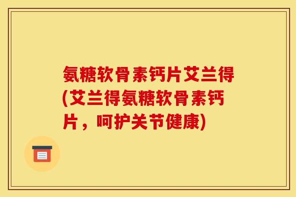 氨糖软骨素钙片艾兰得(艾兰得氨糖软骨素钙片，呵护关节健康)