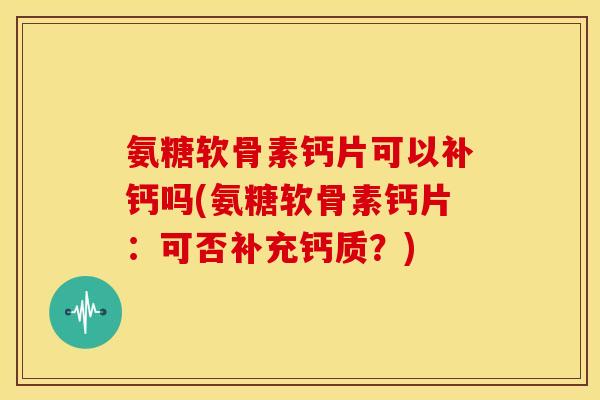 氨糖软骨素钙片可以补钙吗(氨糖软骨素钙片：可否补充钙质？)
