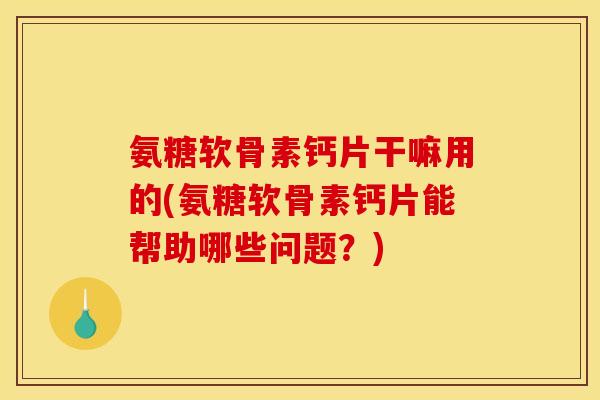 氨糖软骨素钙片干嘛用的(氨糖软骨素钙片能帮助哪些问题？)