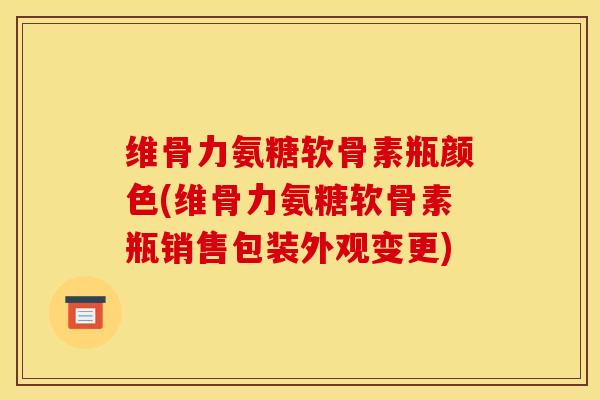 维骨力氨糖软骨素瓶颜色(维骨力氨糖软骨素瓶销售包装外观变更)