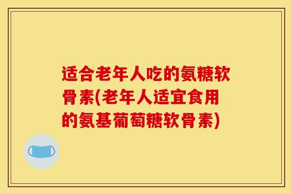 适合老年人吃的氨糖软骨素(老年人适宜食用的氨基葡萄糖软骨素)-第1张图片-关节骑士