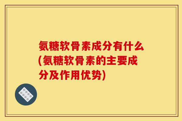 氨糖软骨素成分有什么(氨糖软骨素的主要成分及作用优势)