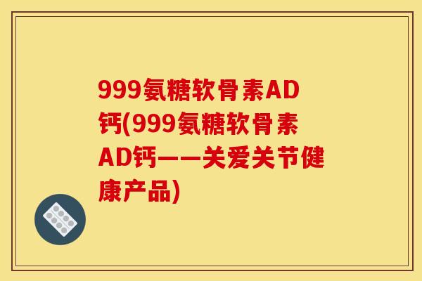 999氨糖软骨素AD钙(999氨糖软骨素AD钙——关爱关节健康产品)