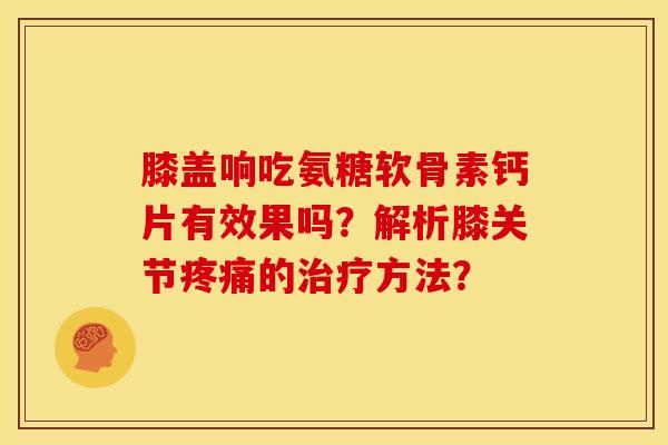 膝盖响吃氨糖软骨素钙片有效果吗?解析膝关节疼痛的治疗方法?-第1张图片-关节骑士 膝盖响吃氨糖软骨素钙片有效果吗?解析膝关节疼痛的治疗方法?-第1张图片-关节骑士