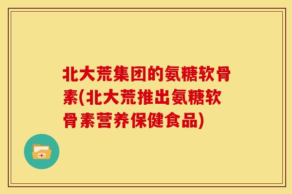 北大荒集团的氨糖软骨素(北大荒推出氨糖软骨素营养保健食品)