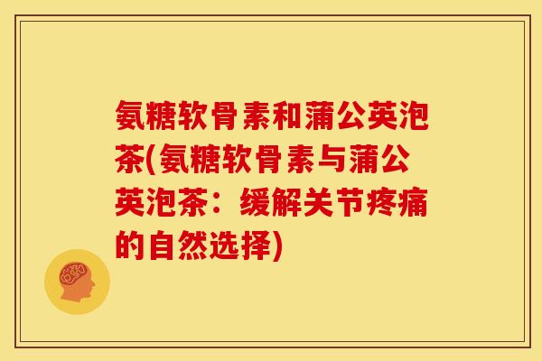 氨糖软骨素和蒲公英泡茶(氨糖软骨素与蒲公英泡茶：缓解关节疼痛的自然选择)