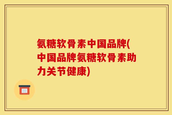 氨糖软骨素中国品牌(中国品牌氨糖软骨素助力关节健康)