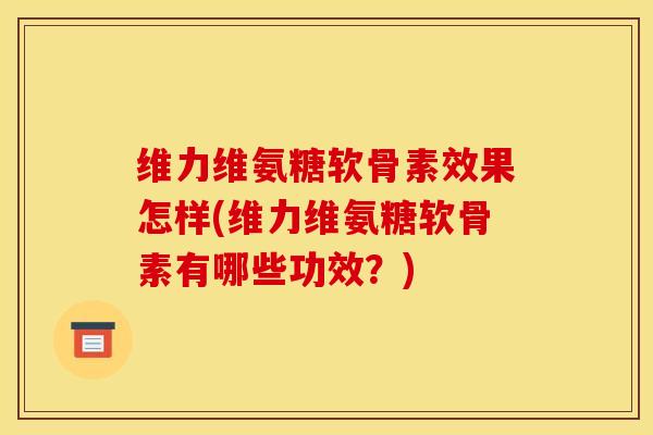 维力维氨糖软骨素效果怎样(维力维氨糖软骨素有哪些功效？)