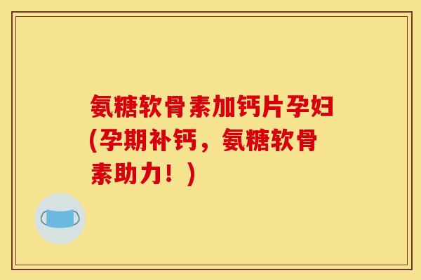 氨糖软骨素加钙片孕妇(孕期补钙，氨糖软骨素助力！)