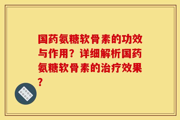 国药氨糖软骨素的功效与作用？详细解析国药氨糖软骨素的治疗效果？