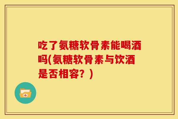 吃了氨糖软骨素能喝酒吗(氨糖软骨素与饮酒是否相容？)
