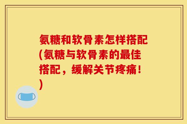 氨糖和软骨素怎样搭配(氨糖与软骨素的最佳搭配，缓解关节疼痛！)