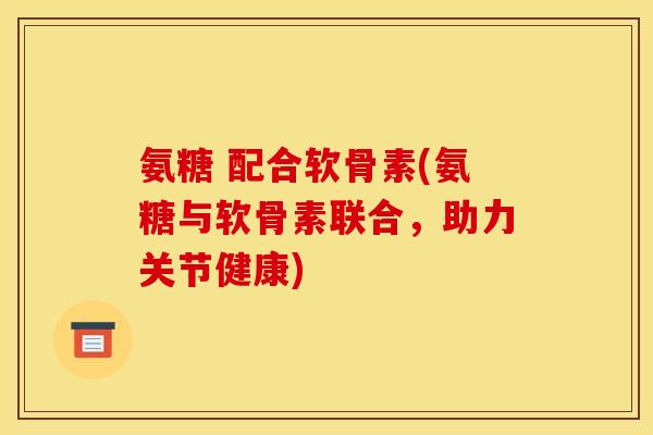 氨糖 配合软骨素(氨糖与软骨素联合，助力关节健康)