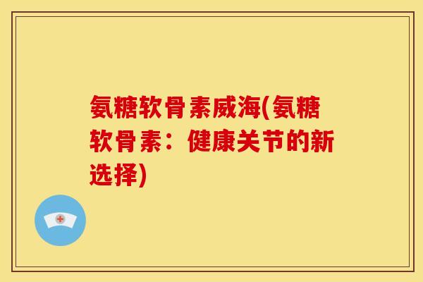 氨糖软骨素威海(氨糖软骨素：健康关节的新选择)-第1张图片-关节骑士