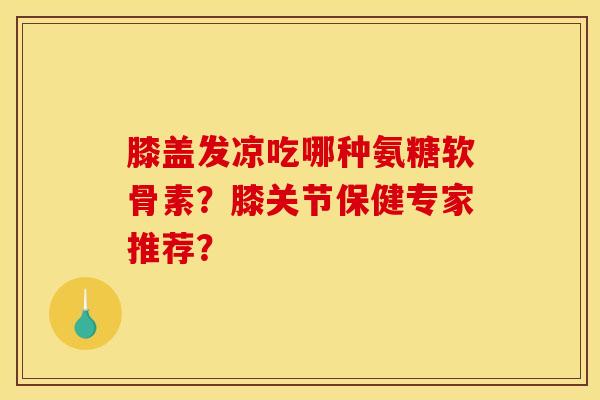 膝盖发凉吃哪种氨糖软骨素？膝关节保健专家推荐？