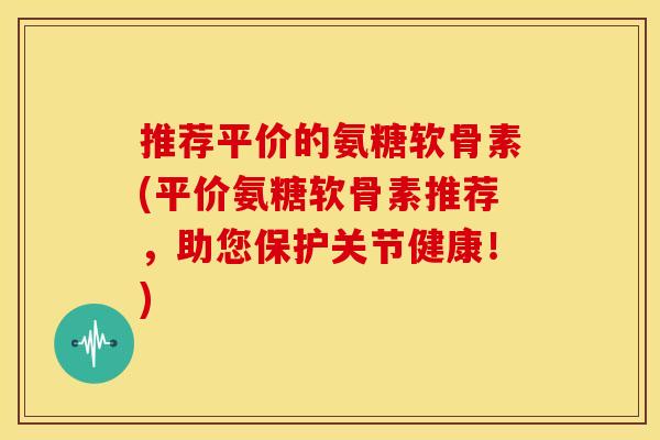 推荐平价的氨糖软骨素(平价氨糖软骨素推荐，助您保护关节健康！)