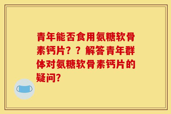 青年能否食用氨糖软骨素钙片？？解答青年群体对氨糖软骨素钙片的疑问？