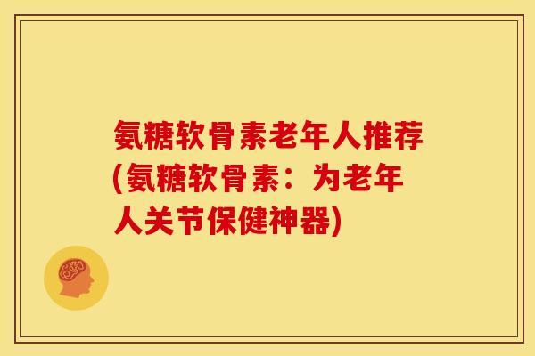 氨糖软骨素老年人推荐(氨糖软骨素：为老年人关节保健神器)