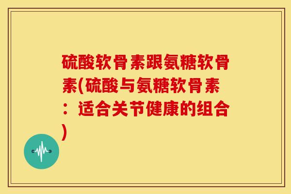 硫酸软骨素跟氨糖软骨素(硫酸与氨糖软骨素：适合关节健康的组合)