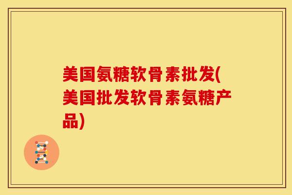 美国氨糖软骨素批发(美国批发软骨素氨糖产品)