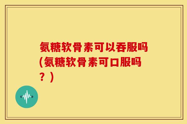 氨糖软骨素可以吞服吗(氨糖软骨素可口服吗?)-第1张图片-关节骑士 氨糖软骨素可以吞服吗(氨糖软骨素可口服吗?)-第1张图片-关节骑士