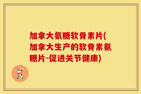 加拿大氨糖软骨素片(加拿大生产的软骨素氨糖片-促进关节健康)